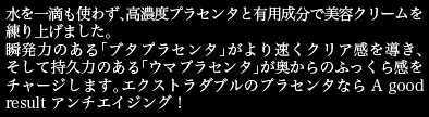 水を一滴も使わず、高濃度プラセンタと有用成分で美容クリームを練り上げました。瞬発力のあるブタプラセンタがうるおいを速効チャージ、そして持久力のあるウマプラセンタで奥からの透明感を導く、エクストラダブルのプラセンタなら A good result アンチエイジング！