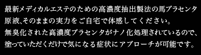 最新メディカルエステのための高濃度抽出製法の馬プラセンタ原液、そのままの実力をご自宅で体感してください。
無臭化された高濃度プラセンタがナノ化処理されているので、塗っていただくだけで気になる症状にアプローチが可能です。