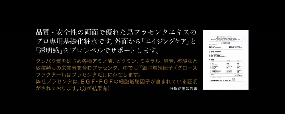 品質・安全性の両面で優れた馬プラセンタエキスのプロ専用基礎化粧水です。弊社プラセンタはＥＧＦ、ＦＧＦの細胞増殖因子が含まれている証明がされております。