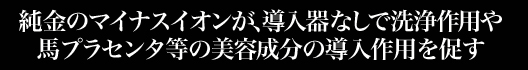 純金のマイナスイオンが、導入器なしで洗浄作用や馬プラセンタ等の美容成分の導入作用を促す