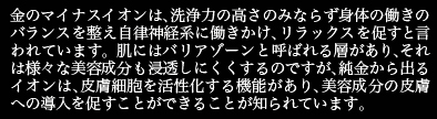 金のマイナスイオンは、洗浄力の高さのみならず身体の働きのバランスを整え自律神経系に働きかけ、リラックスを促すといわれています。人間の皮膚には、異物などの侵入を防ぐバリアゾーンと呼ばれる層があります。それは、化粧品に含まれるさまざまな美容成分も浸透しにくくするのですが、純金から出るイオンは、皮膚細胞を活性化する機能があり、エステ器具を使うことなく、美容成分の皮膚への導入を促すことができることが知られています。